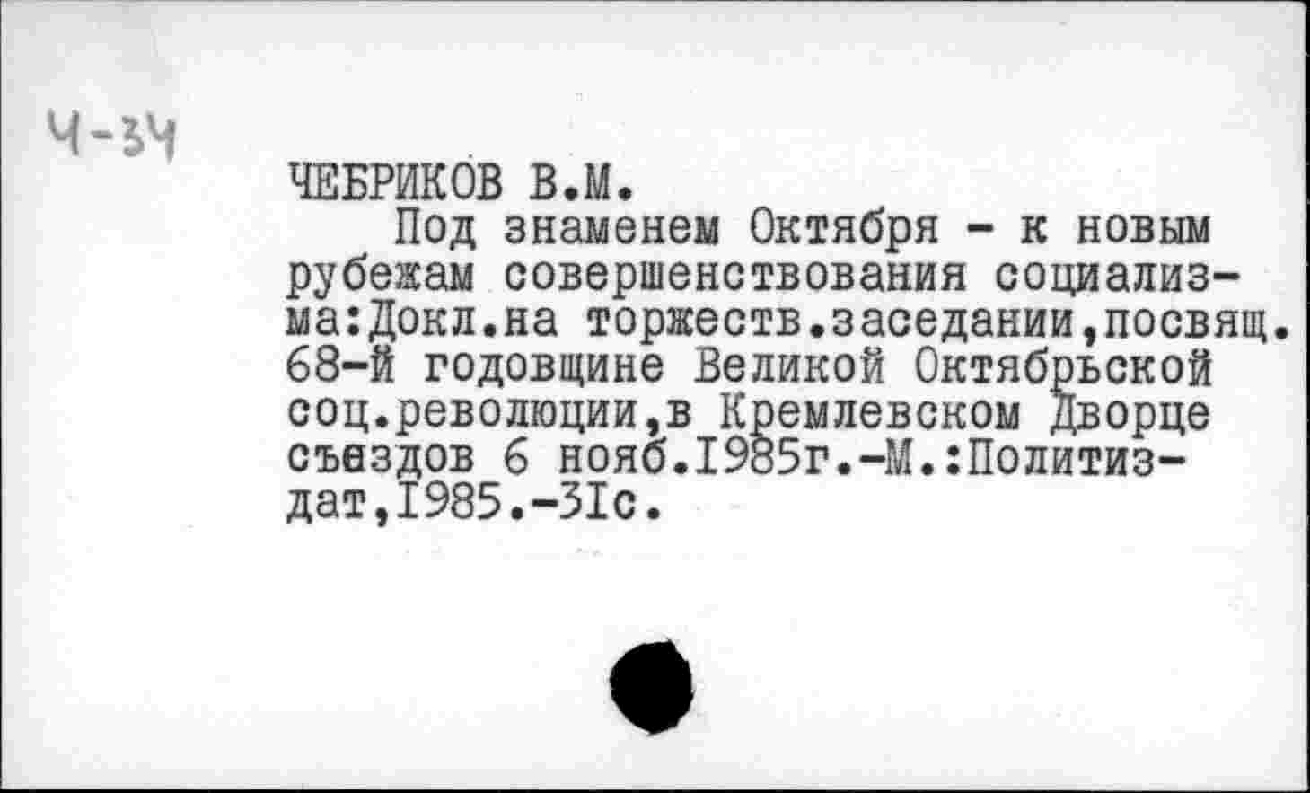 ﻿
ЧЕБРИКОВ В.М.
Под знаменем Октября - к новым рубежам совершенствования социализма: Докл.на торжеств.заседании,посвящ 68-й годовщине Великой Октябрьской соц.революции,в Кремлевском Дворце съездов 6 нояб.1985г.-М.:Политиз-дат,1985.-31с.